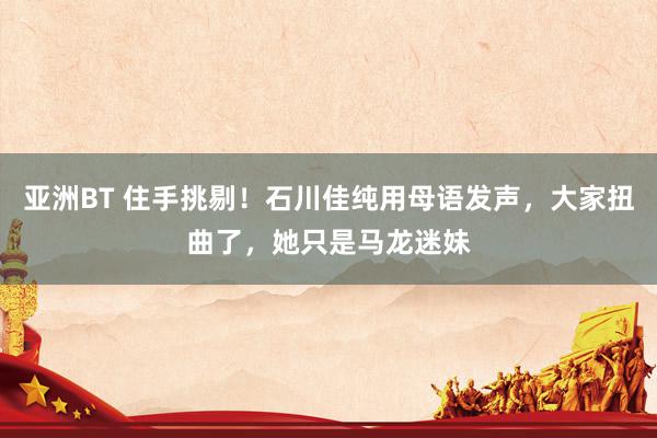 亚洲BT 住手挑剔!石川佳纯用母语发声,大家扭曲了,她只是马龙迷妹