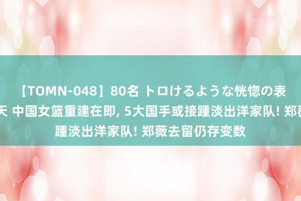 【TOMN-048】80名 トロけるような恍惚の表情 クンニ激昇天 中国女篮重建在即, 5大国手或接踵淡出洋家队! 郑薇去留仍存变数