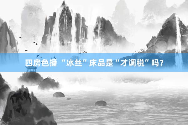 四房色播 “冰丝”床品是“才调税”吗?