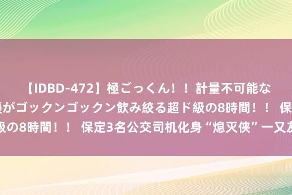 【IDBD-472】極ごっくん!!計量不可能な爆量ザーメンをS級女優がゴックンゴックン飲み絞る超ド級の8時間!! 保定3名公交司机化身“熄灭侠”一又友圈刷屏