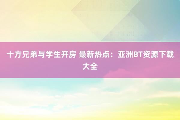 十方兄弟与学生开房 最新热点:亚洲BT资源下载大全