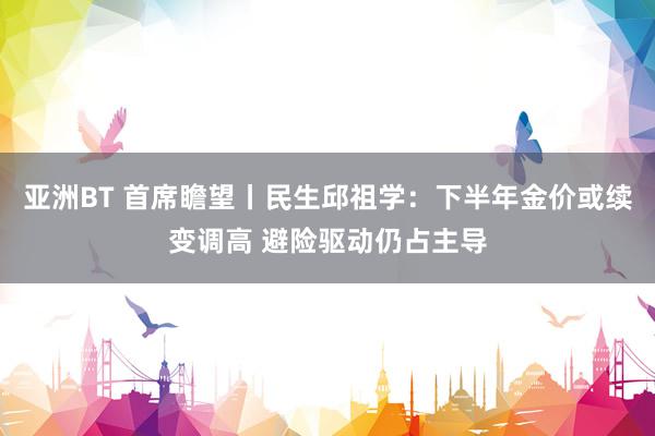 亚洲BT 首席瞻望丨民生邱祖学:下半年金价或续变调高 避险驱动仍占主导