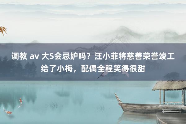 调教 av 大S会忌妒吗?汪小菲将慈善荣誉竣工给了小梅,配偶全程笑得很甜