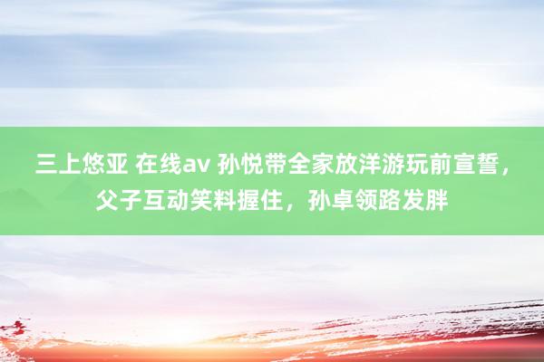 三上悠亚 在线av 孙悦带全家放洋游玩前宣誓,父子互动笑料握住,孙卓领路发胖