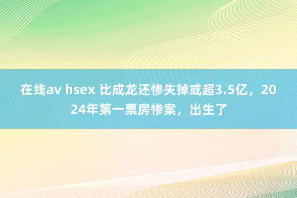 在线av hsex 比成龙还惨失掉或超3.5亿,2024年第一票房惨案,出生了