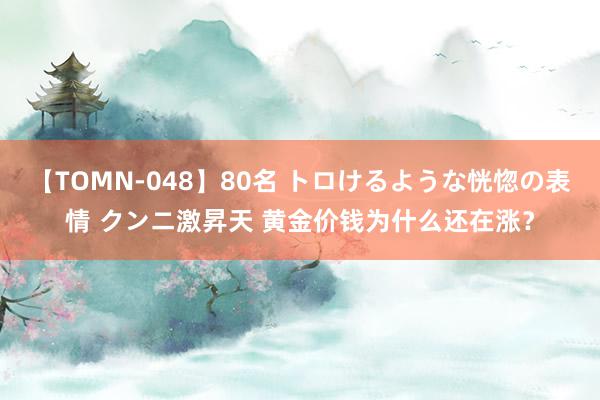 【TOMN-048】80名 トロけるような恍惚の表情 クンニ激昇天 黄金价钱为什么还在涨？