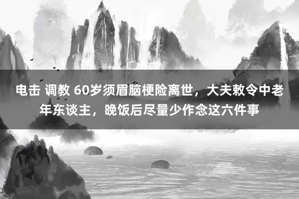 电击 调教 60岁须眉脑梗险离世,大夫敕令中老年东谈主,晚饭后尽量少作念这六件事