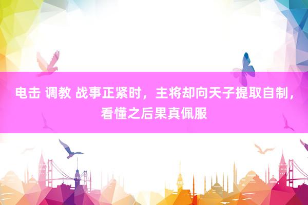 电击 调教 战事正紧时,主将却向天子提取自制,看懂之后果真佩服