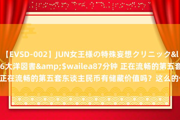 【EVSD-002】JUN女王様の特殊妄想クリニック</a>2008-09-16大洋図書&$wailea87分钟 正在流畅的第五套东谈主民币有储藏价值吗?这么的价值118000元!