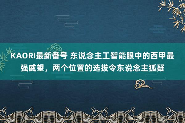 KAORI最新番号 东说念主工智能眼中的西甲最强威望,两个位置的选拔令东说念主狐疑