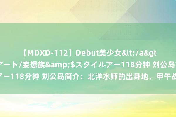 【MDXD-112】Debut美少女</a>2005-02-15スタイルアート/妄想族&$スタイルアー118分钟 刘公岛简介：北洋水师的出身地，甲午战斗的古战场