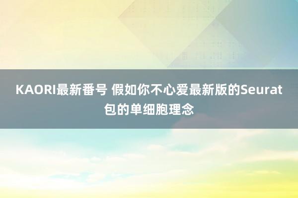 KAORI最新番号 假如你不心爱最新版的Seurat包的单细胞理念