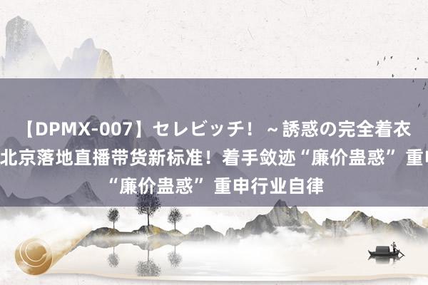 【DPMX-007】セレビッチ!~誘惑の完全着衣~ KAORI 北京落地直播带货新标准!着手敛迹“廉价蛊惑” 重申行业自律
