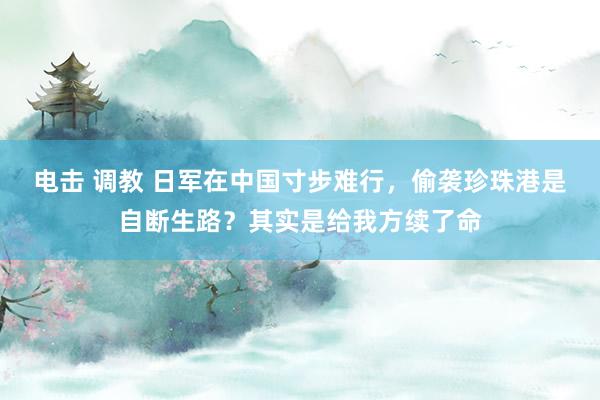 电击 调教 日军在中国寸步难行,偷袭珍珠港是自断生路?其实是给我方续了命