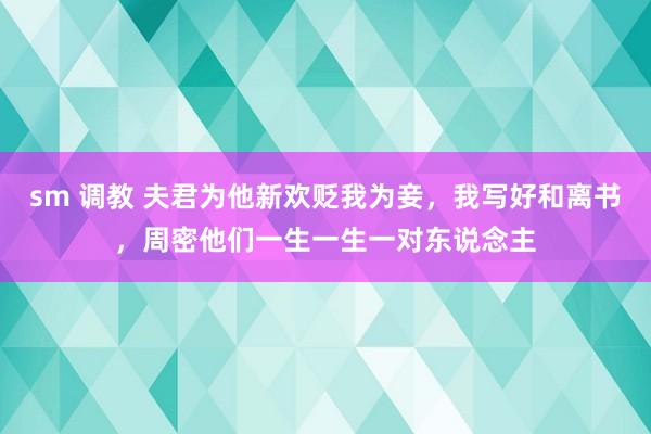 sm 调教 夫君为他新欢贬我为妾,我写好和离书,周密他们一生一生一对东说念主