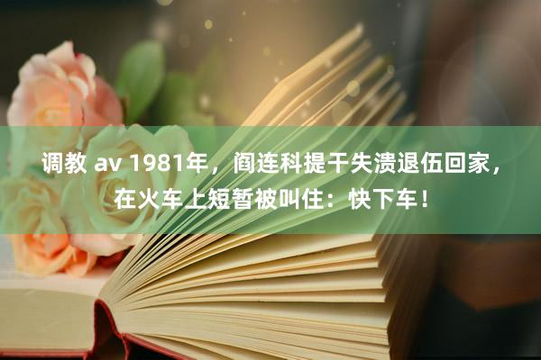 调教 av 1981年,阎连科提干失溃退伍回家,在火车上短暂被叫住:快下车!
