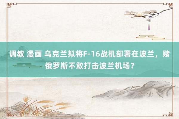 调教 漫画 乌克兰拟将F-16战机部署在波兰,赌俄罗斯不敢打击波兰机场?