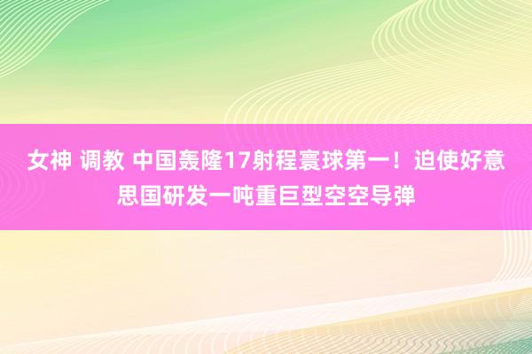 女神 调教 中国轰隆17射程寰球第一!迫使好意思国研发一吨重巨型空空导弹