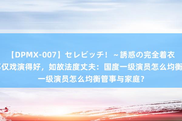【DPMX-007】セレビッチ!~誘惑の完全着衣~ KAORI 不仅戏演得好,如故法度丈夫:国度一级演员怎么均衡管事与家庭?