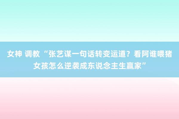女神 调教 “张艺谋一句话转变运道？看阿谁喂猪女孩怎么逆袭成东说念主生赢家”
