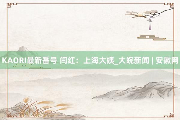 KAORI最新番号 闫红：上海大姨_大皖新闻 | 安徽网