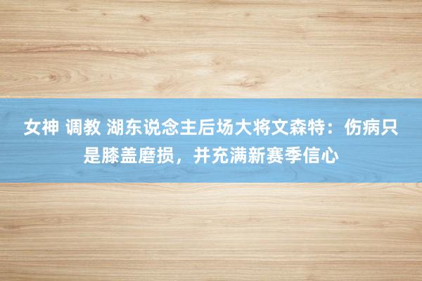 女神 调教 湖东说念主后场大将文森特:伤病只是膝盖磨损,并充满新赛季信心