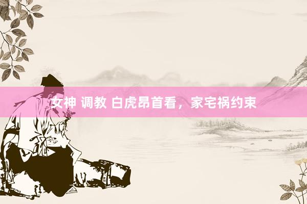 女神 调教 白虎昂首看,家宅祸约束