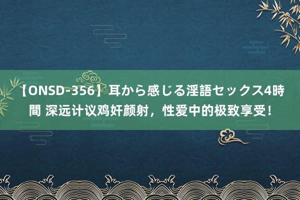 【ONSD-356】耳から感じる淫語セックス4時間 深远计议鸡奸颜射,性爱中的极致享受!
