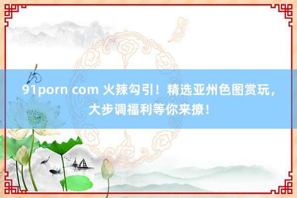 91porn com 火辣勾引!精选亚州色图赏玩,大步调福利等你来撩!