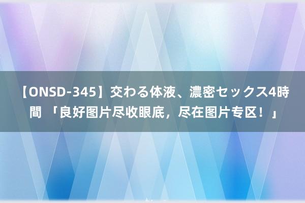 【ONSD-345】交わる体液、濃密セックス4時間 「良好图片尽收眼底,尽在图片专区!」