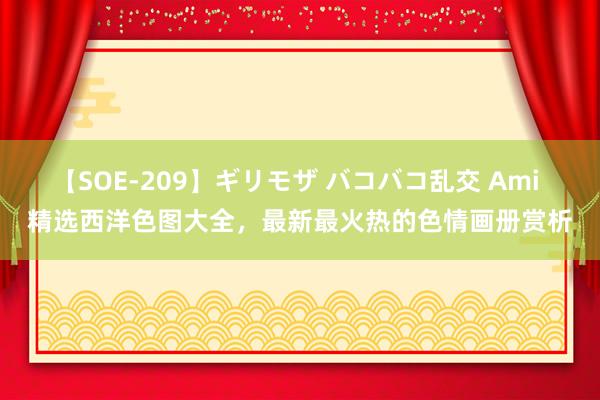【SOE-209】ギリモザ バコバコ乱交 Ami 精选西洋色图大全,最新最火热的色情画册赏析