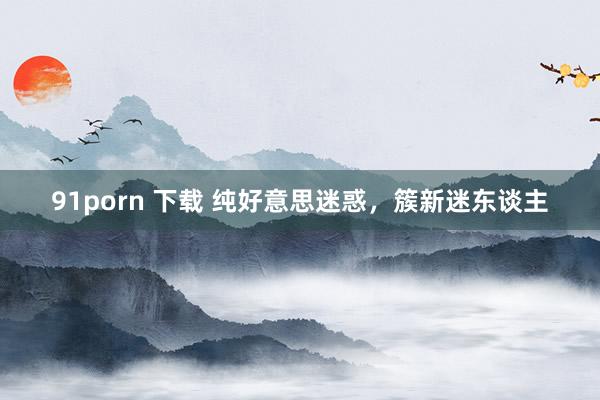 91porn 下载 纯好意思迷惑,簇新迷东谈主