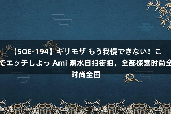 【SOE-194】ギリモザ もう我慢できない!ここでエッチしよっ Ami 潮水自拍街拍,全部探索时尚全国