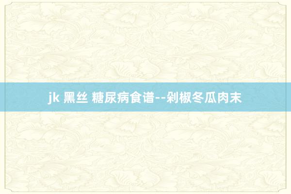 jk 黑丝 糖尿病食谱--剁椒冬瓜肉末