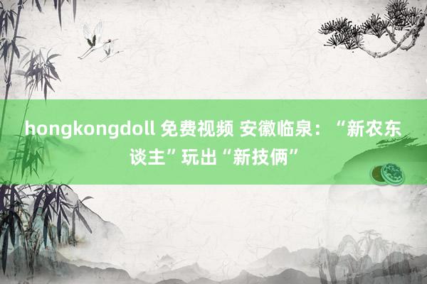 hongkongdoll 免费视频 安徽临泉：“新农东谈主”玩出“新技俩”
