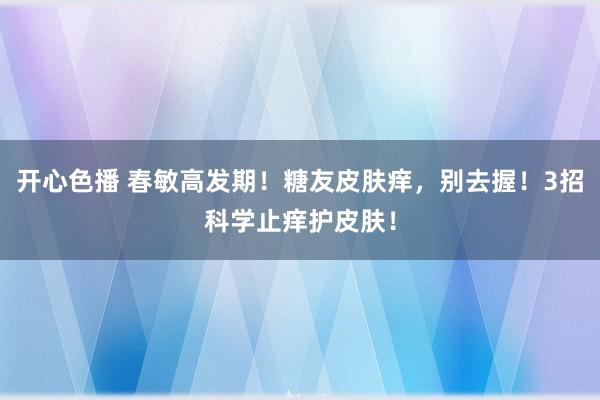 开心色播 春敏高发期!糖友皮肤痒,别去握!3招科学止痒护皮肤!