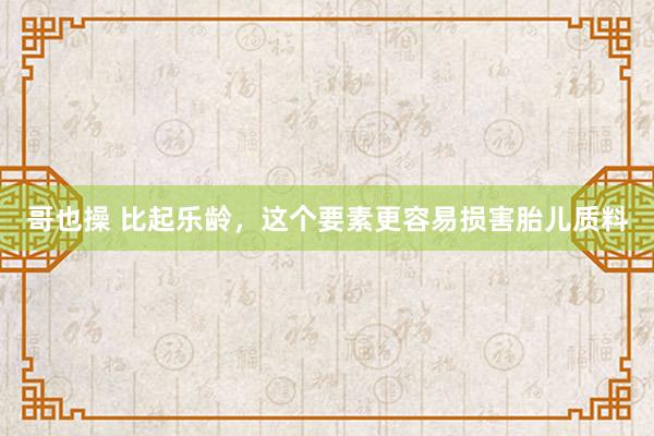 哥也操 比起乐龄,这个要素更容易损害胎儿质料