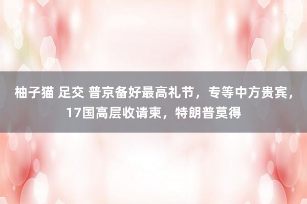 柚子猫 足交 普京备好最高礼节,专等中方贵宾,17国高层收请柬,特朗普莫得