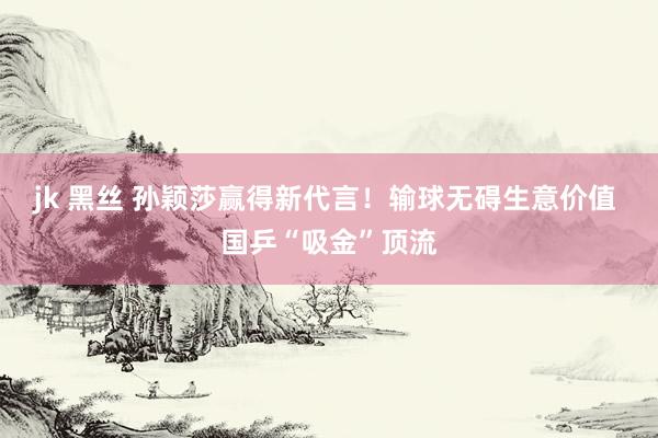 jk 黑丝 孙颖莎赢得新代言!输球无碍生意价值 国乒“吸金”顶流