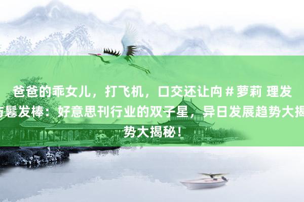 爸爸的乖女儿,打飞机,口交还让禸#萝莉 理发剪与鬈发棒:好意思刊行业的双子星,异日发展趋势大揭秘!
