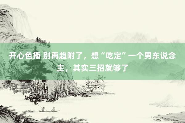 开心色播 别再趋附了,想“吃定”一个男东说念主,其实三招就够了