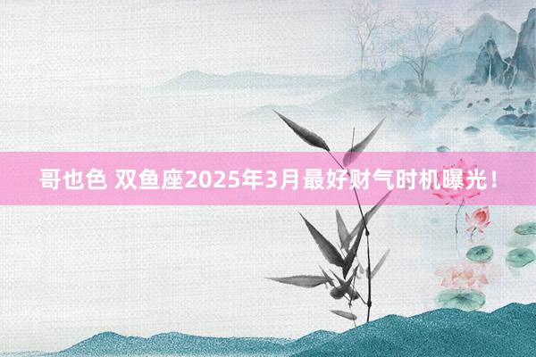 哥也色 双鱼座2025年3月最好财气时机曝光!