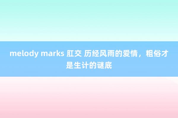 melody marks 肛交 历经风雨的爱情，粗俗才是生计的谜底