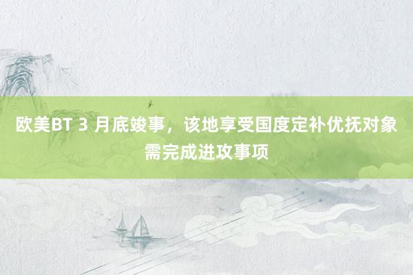 欧美BT 3 月底竣事,该地享受国度定补优抚对象需完成进攻事项