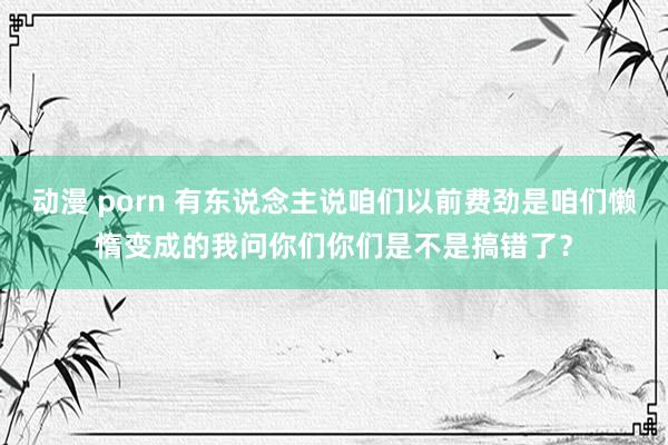 动漫 porn 有东说念主说咱们以前费劲是咱们懒惰变成的我问你们你们是不是搞错了?