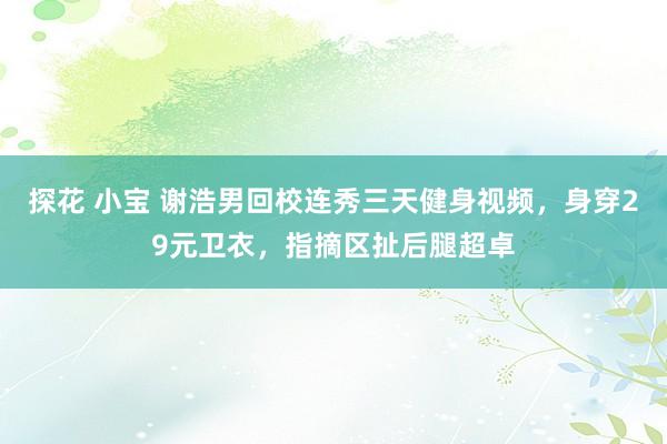 探花 小宝 谢浩男回校连秀三天健身视频,身穿29元卫衣,指摘区扯后腿超卓
