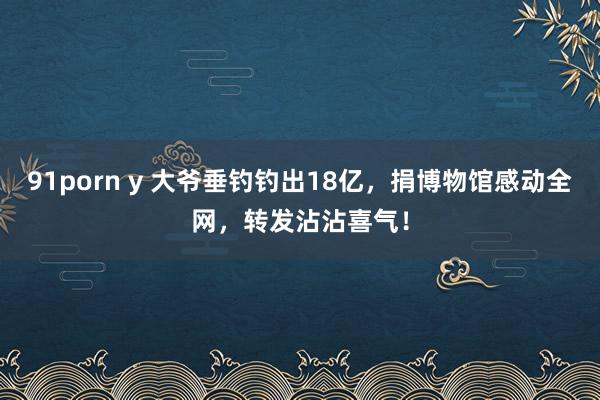 91porn y 大爷垂钓钓出18亿,捐博物馆感动全网,转发沾沾喜气!