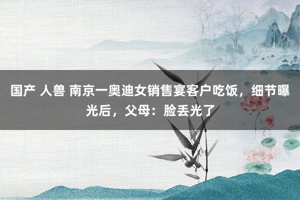 国产 人兽 南京一奥迪女销售宴客户吃饭,细节曝光后,父母:脸丢光了