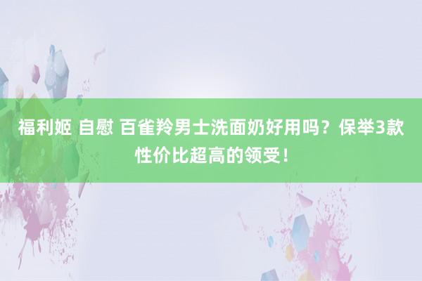 福利姬 自慰 百雀羚男士洗面奶好用吗?保举3款性价比超高的领受!