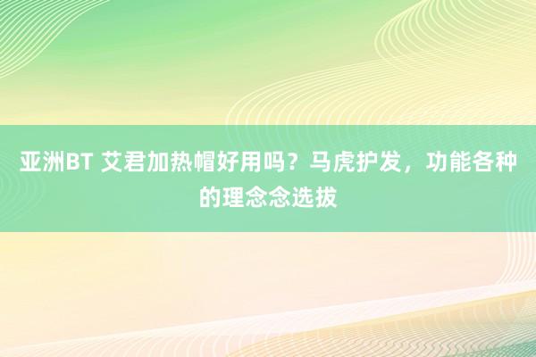 亚洲BT 艾君加热帽好用吗?马虎护发,功能各种的理念念选拔